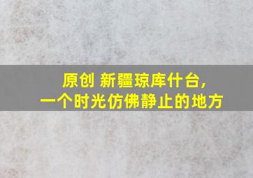 原创 新疆琼库什台,一个时光仿佛静止的地方